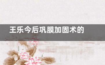 王乐今后巩膜加固术的长远成效怎么样？真实患者反馈 “术后 7 年度数没涨”，小创口修复快家长狂推